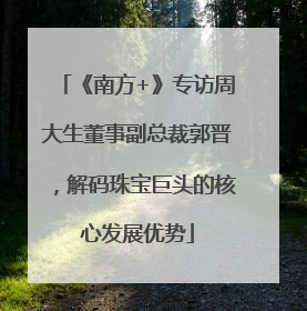 《南方+》专访周大生董事副总裁郭晋，解码珠宝巨头的核心发展优势