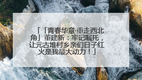 「青春华章·重走西北角」董建新：牢记嘱托，让元古堆村乡亲们日子红火是我最大动力！