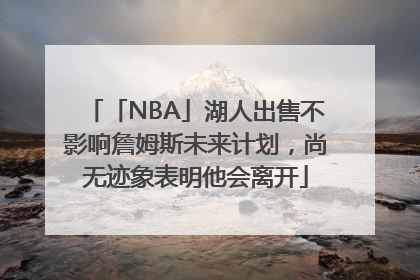 「NBA」湖人出售不影响詹姆斯未来计划，尚无迹象表明他会离开