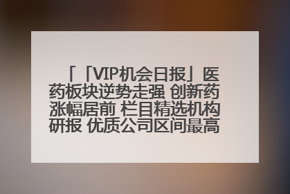 「VIP机会日报」医药板块逆势走强 创新药涨幅居前 栏目精选机构研报 优质公司区间最高涨34.9%
