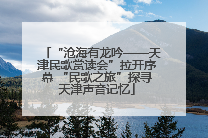 “沧海有龙吟——天津民歌赏读会”拉开序幕 “民歌之旅”探寻天津声音记忆