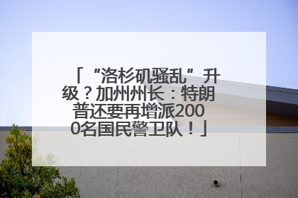 “洛杉矶骚乱”升级？加州州长：特朗普还要再增派2000名国民警卫队！