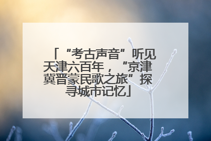“考古声音”听见天津六百年，“京津冀晋蒙民歌之旅”探寻城市记忆