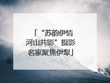 “苏韵伊情 河山共影”摄影名家聚焦伊犁