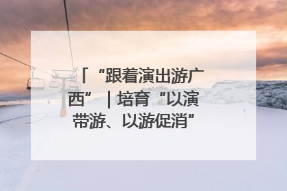 “跟着演出游广西”｜培育“以演带游、以游促消”文旅消费新生态