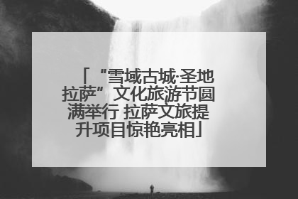“雪域古城·圣地拉萨”文化旅游节圆满举行 拉萨文旅提升项目惊艳亮相