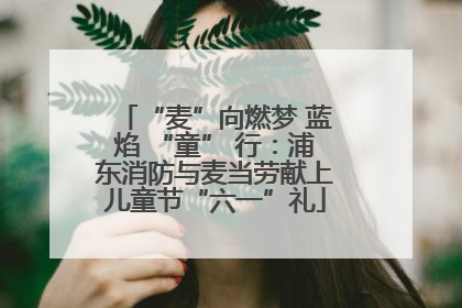 “麦”向燃梦 蓝焰 “童” 行：浦东消防与麦当劳献上儿童节“六一”礼