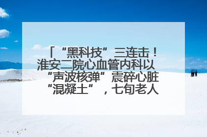 “黑科技”三连击！淮安二院心血管内科以“声波核弹”震碎心脏“混凝土”，七旬老人重获“心”生