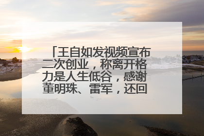 王自如发视频宣布二次创业，称离开格力是人生低谷，感谢董明珠、雷军，还回应了“工资条”：清楚自己要什么……