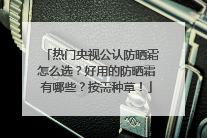 热门央视公认防晒霜怎么选？好用的防晒霜有哪些？按需种草！