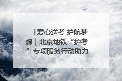 爱心送考 护航梦想｜北京地铁“护考”专项服务行动助力考生无忧赴考