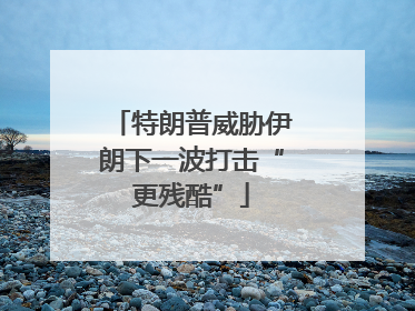 特朗普威胁伊朗下一波打击“更残酷”