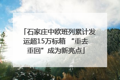 石家庄中欧班列累计发运超15万标箱 “重去重回”成为新亮点