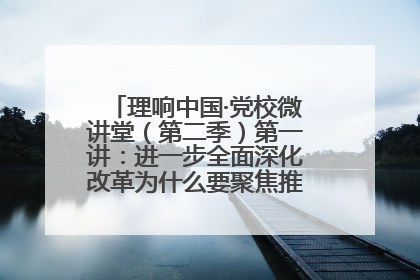 理响中国·党校微讲堂（第二季）第一讲：进一步全面深化改革为什么要聚焦推进中国式现代化