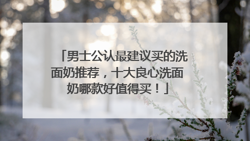 男士公认最建议买的洗面奶推荐，十大良心洗面奶哪款好值得买！