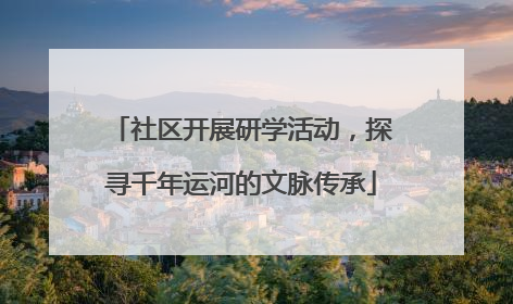 社区开展研学活动，探寻千年运河的文脉传承