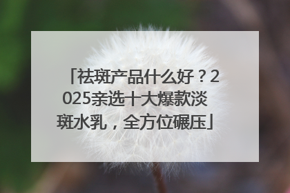 祛斑产品什么好？2025亲选十大爆款淡斑水乳，全方位碾压