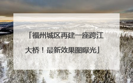 福州城区再建一座跨江大桥！最新效果图曝光