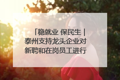 稳就业 保民生｜泰州支持龙头企业对新聘和在岗员工进行实训——到岗就能用 用了就见效