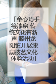 童心巧手绘漆扇 传统文化有新声 滕州龙阳镇开展漆扇技艺文化体验活动