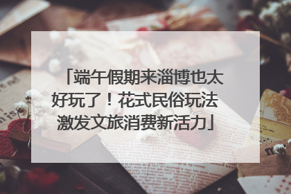 端午假期来淄博也太好玩了！花式民俗玩法激发文旅消费新活力