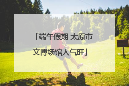 端午假期 太原市文博场馆人气旺
