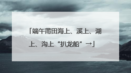端午莆田海上、溪上、湖上、沟上“扒龙船”→