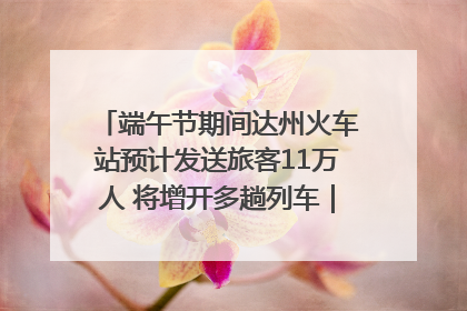 端午节期间达州火车站预计发送旅客11万人 将增开多趟列车｜网络中国节·端午