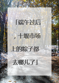 端午过后，十堰市场上的粽子都去哪儿了