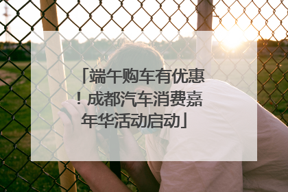端午购车有优惠！成都汽车消费嘉年华活动启动