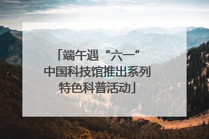 端午遇“六一” 中国科技馆推出系列特色科普活动