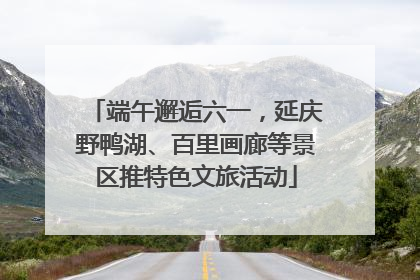 端午邂逅六一，延庆野鸭湖、百里画廊等景区推特色文旅活动