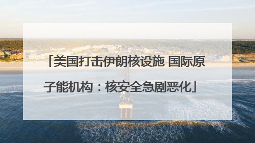 美国打击伊朗核设施 国际原子能机构：核安全急剧恶化