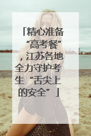 精心准备“高考餐”，江苏各地全力守护考生“舌尖上的安全”
