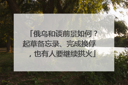 俄乌和谈前景如何？起草备忘录、完成换俘，也有人要继续拱火