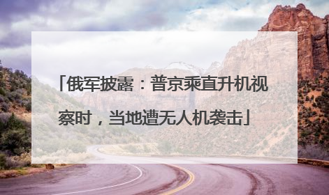 俄军披露：普京乘直升机视察时，当地遭无人机袭击