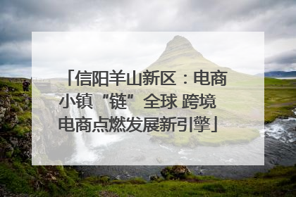 信阳羊山新区：电商小镇“链”全球 跨境电商点燃发展新引擎