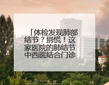 体检发现肺部结节？别慌！这家医院的肺结节中西医结合门诊开诊啦