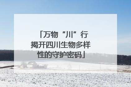 万物“川”行 揭开四川生物多样性的守护密码