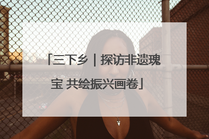 三下乡｜探访非遗瑰宝 共绘振兴画卷