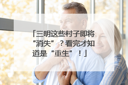 三明这些村子即将“消失”？看完才知道是“重生”！