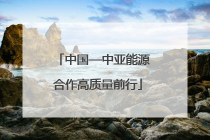 中国—中亚能源合作高质量前行