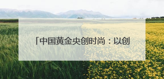 中国黄金央创时尚：以创新驱动时尚产业新生态