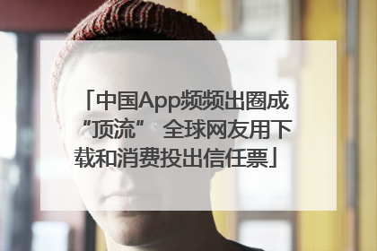 中国App频频出圈成“顶流” 全球网友用下载和消费投出信任票