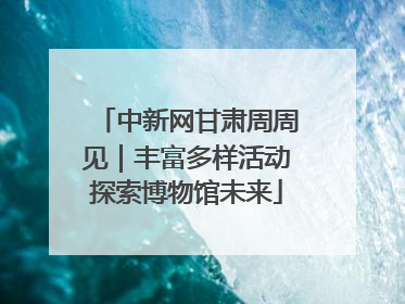 中新网甘肃周周见｜丰富多样活动探索博物馆未来