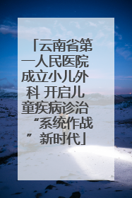 云南省第一人民医院成立小儿外科 开启儿童疾病诊治“系统作战”新时代