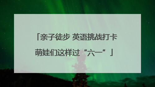 亲子徒步 英语挑战打卡 萌娃们这样过“六一”