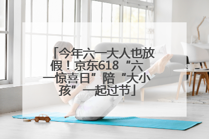 今年六一大人也放假！京东618“六一惊喜日”陪“大小孩”一起过节