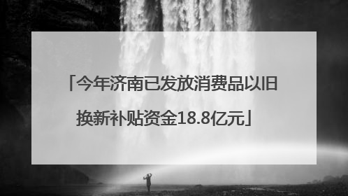 今年济南已发放消费品以旧换新补贴资金18.8亿元