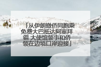 从伊朗撤侨同胞乘免费大巴抵达阿塞拜疆 大使馆领事和侨领在边境口岸迎接